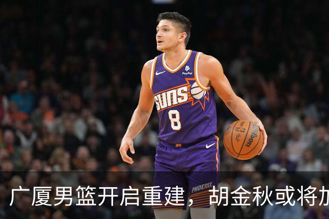广厦男篮开启重建，胡金秋或将加盟广东强化内线阵容？