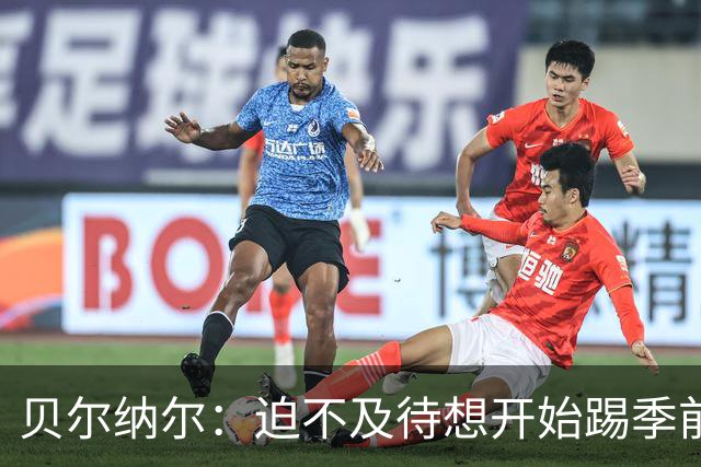 贝尔纳尔：迫不及待想开始踢季前赛 西班牙若表现出色有机会夺冠